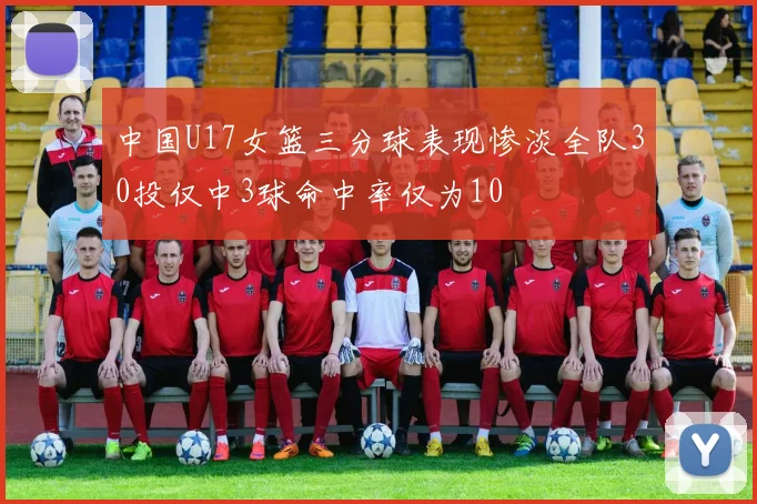 中国U17女篮三分球表现惨淡全队30投仅中3球命中率仅为10