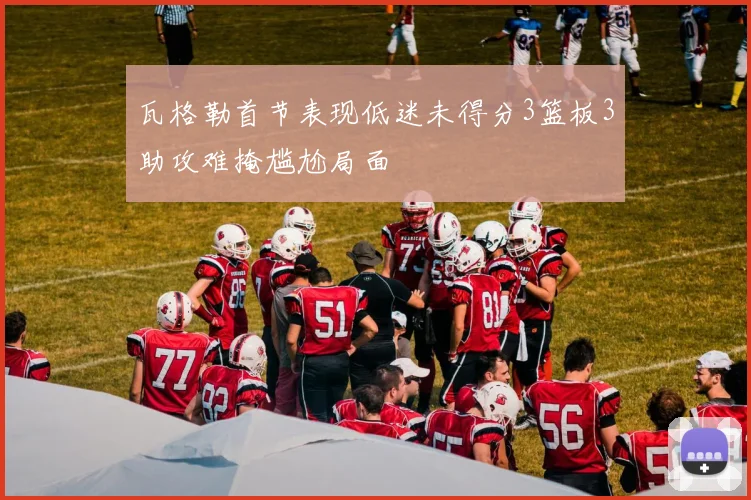 瓦格勒首节表现低迷未得分3篮板3助攻难掩尴尬局面
