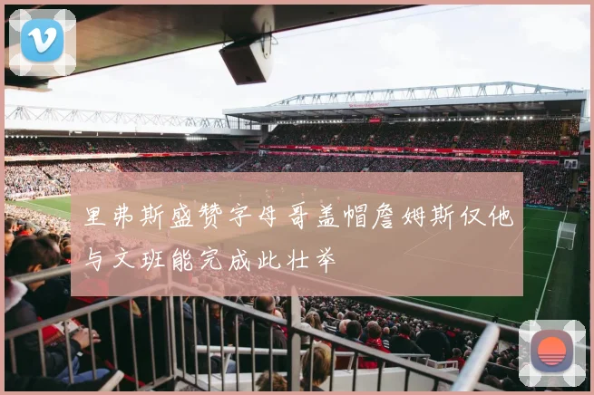 里弗斯盛赞字母哥盖帽詹姆斯仅他与文班能完成此壮举