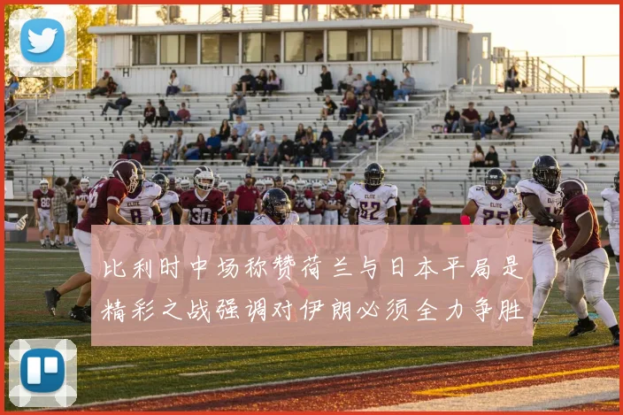 比利时中场称赞荷兰与日本平局是精彩之战强调对伊朗必须全力争胜