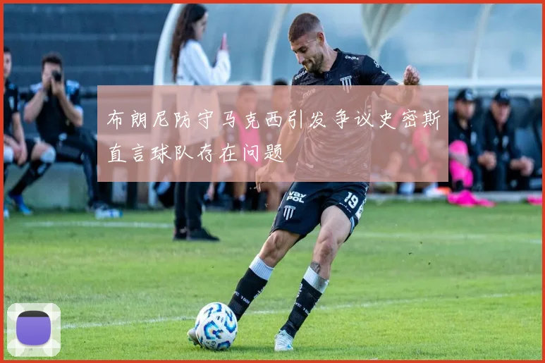 布朗尼防守马克西引发争议史密斯直言球队存在问题