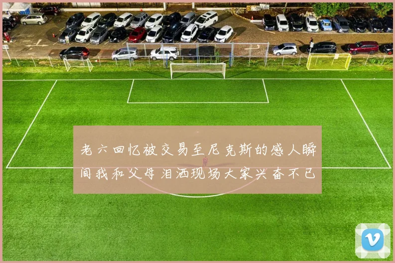 老六回忆被交易至尼克斯的感人瞬间我和父母泪洒现场大家兴奋不已