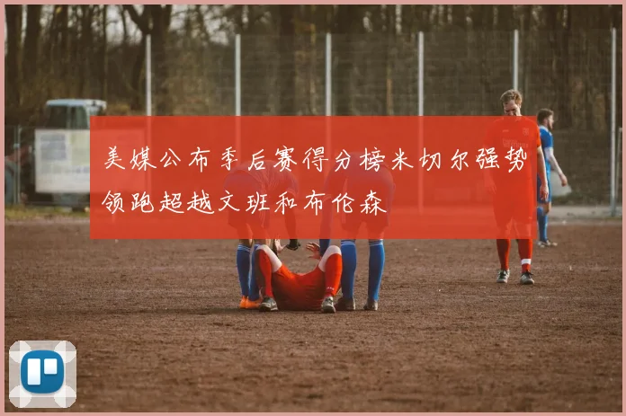 美媒公布季后赛得分榜米切尔强势领跑超越文班和布伦森