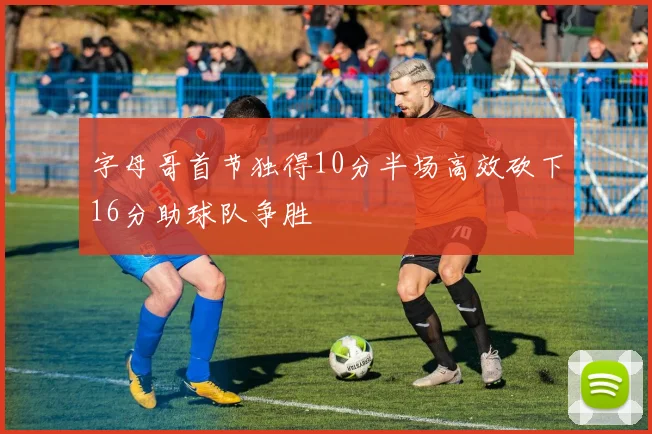 字母哥首节独得10分半场高效砍下16分助球队争胜