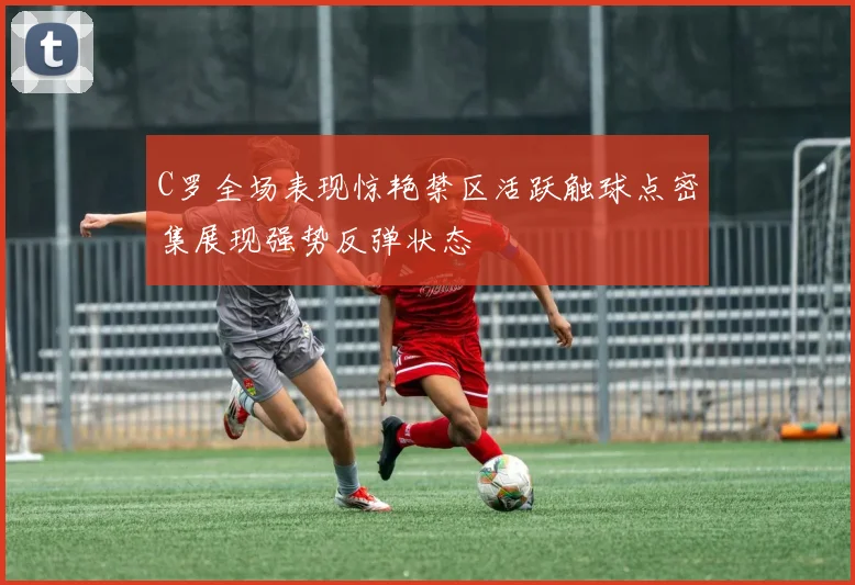 C罗全场表现惊艳禁区活跃触球点密集展现强势反弹状态