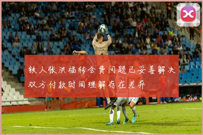 铁人张洪福转会费问题已妥善解决双方付款时间理解存在差异
