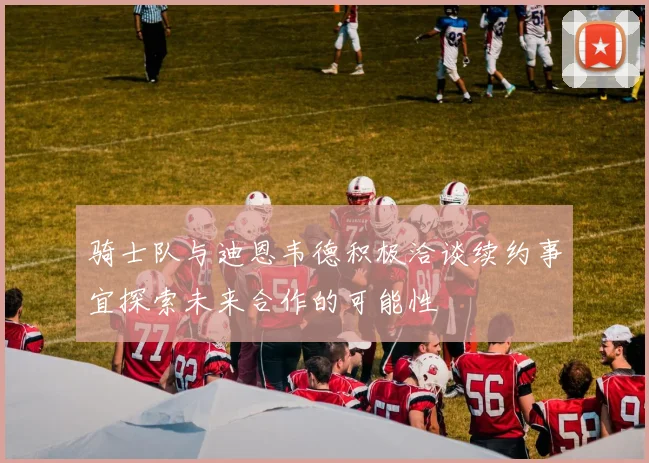 骑士队与迪恩韦德积极洽谈续约事宜探索未来合作的可能性