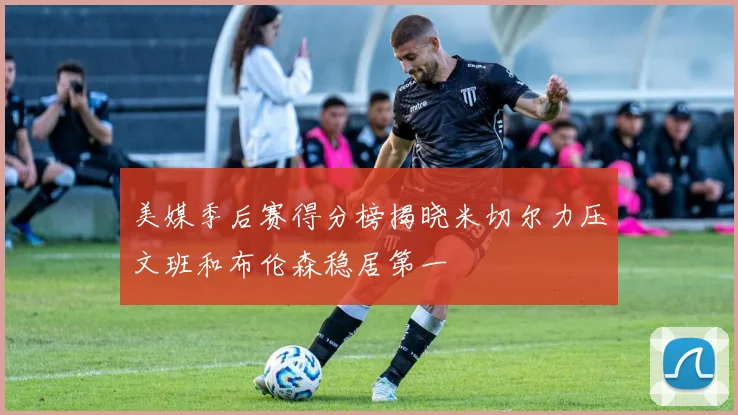 美媒季后赛得分榜揭晓米切尔力压文班和布伦森稳居第一