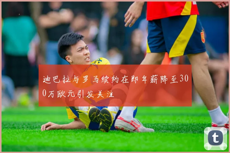 迪巴拉与罗马续约在即年薪降至300万欧元引发关注
