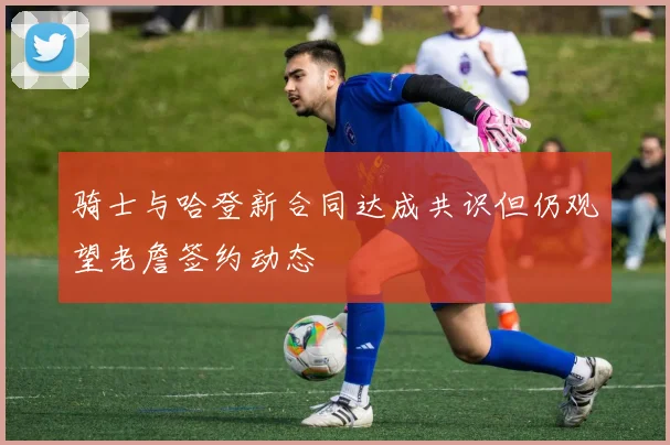 骑士与哈登新合同达成共识但仍观望老詹签约动态