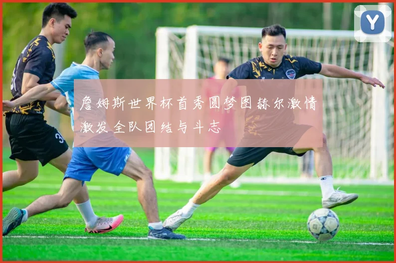 詹姆斯世界杯首秀圆梦图赫尔激情激发全队团结与斗志