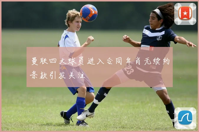 曼联四大球员进入合同年肖无续约条款引发关注