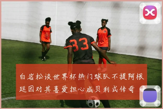 白岩松谈世界杯热门球队不提阿根廷因对其喜爱担心成贝利式传奇