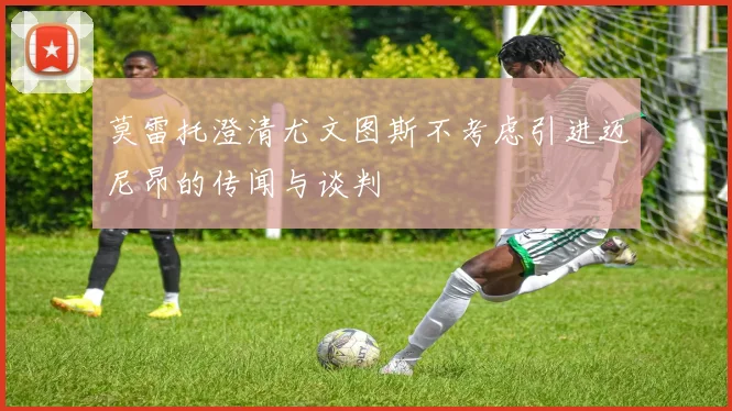 莫雷托澄清尤文图斯不考虑引进迈尼昂的传闻与谈判