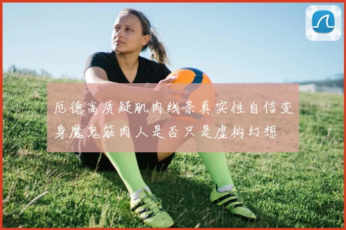 厄德高质疑肌肉线条真实性自信变身魔鬼筋肉人是否只是虚构幻想