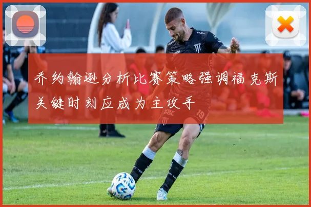 乔约翰逊分析比赛策略强调福克斯关键时刻应成为主攻手