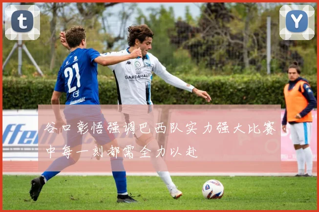 谷口彰悟强调巴西队实力强大比赛中每一刻都需全力以赴