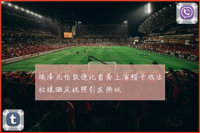 埃泽北伦敦德比首秀上演帽子戏法社媒晒庆祝照引发热议