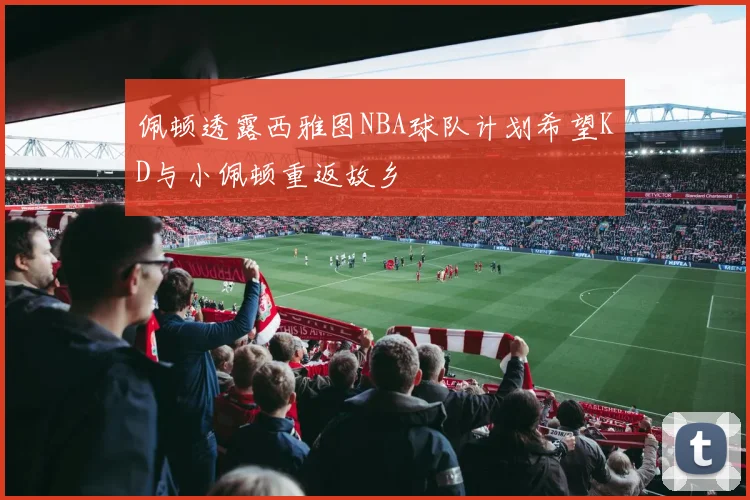 佩顿透露西雅图NBA球队计划希望KD与小佩顿重返故乡