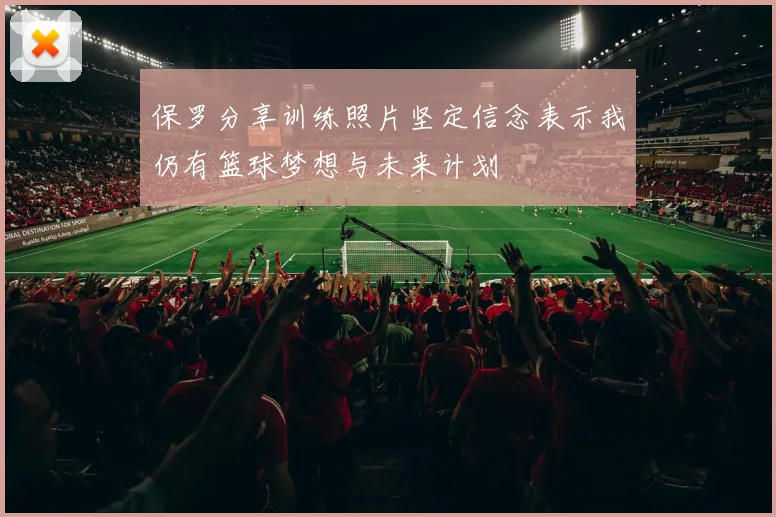 保罗分享训练照片坚定信念表示我仍有篮球梦想与未来计划