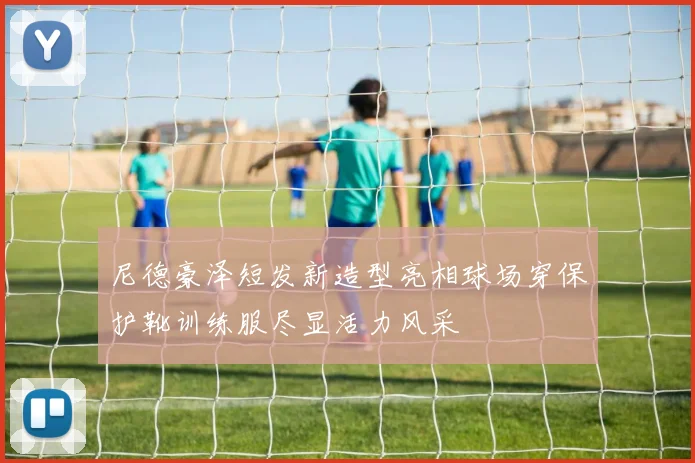 尼德豪泽短发新造型亮相球场穿保护靴训练服尽显活力风采
