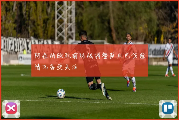 阿森纳欧冠前防线调整萨利巴伤愈情况备受关注